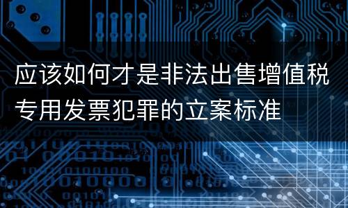 应该如何才是非法出售增值税专用发票犯罪的立案标准