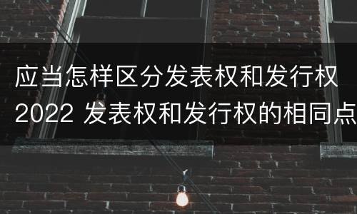 应当怎样区分发表权和发行权2022 发表权和发行权的相同点