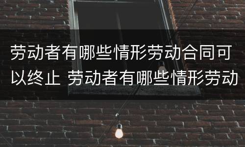 劳动者有哪些情形劳动合同可以终止 劳动者有哪些情形劳动合同可以终止的