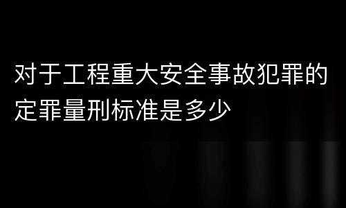 对于工程重大安全事故犯罪的定罪量刑标准是多少