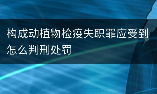 构成动植物检疫失职罪应受到怎么判刑处罚