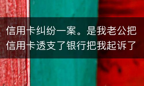 信用卡纠纷一案。是我老公把信用卡透支了银行把我起诉了