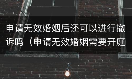 申请无效婚姻后还可以进行撤诉吗（申请无效婚姻需要开庭吗）