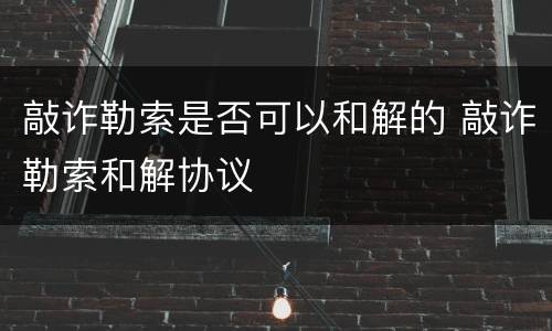 敲诈勒索是否可以和解的 敲诈勒索和解协议