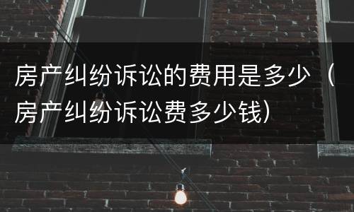 房产纠纷诉讼的费用是多少（房产纠纷诉讼费多少钱）