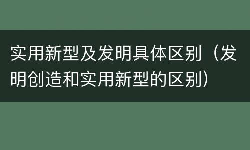 实用新型及发明具体区别（发明创造和实用新型的区别）