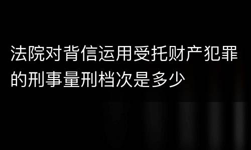 法院对背信运用受托财产犯罪的刑事量刑档次是多少