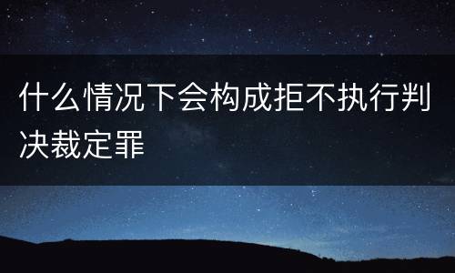 什么情况下会构成拒不执行判决裁定罪