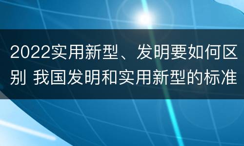 2022实用新型、发明要如何区别 我国发明和实用新型的标准