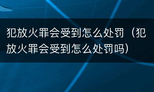 犯放火罪会受到怎么处罚（犯放火罪会受到怎么处罚吗）