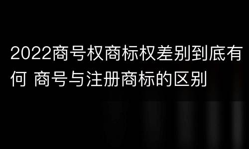 2022商号权商标权差别到底有何 商号与注册商标的区别