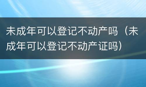 未成年可以登记不动产吗（未成年可以登记不动产证吗）