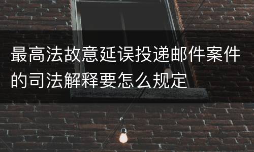 最高法故意延误投递邮件案件的司法解释要怎么规定