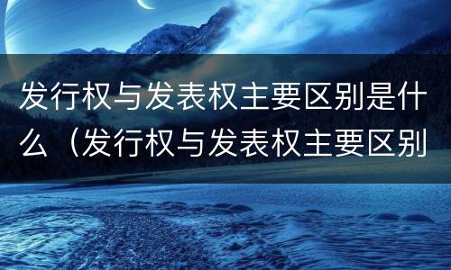 发行权与发表权主要区别是什么（发行权与发表权主要区别是什么呢）