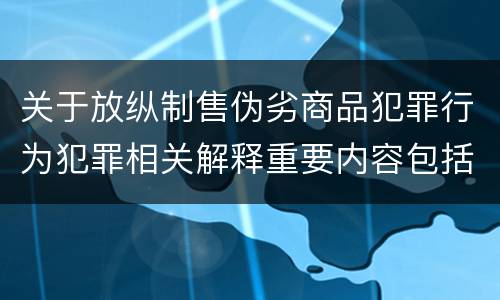 关于放纵制售伪劣商品犯罪行为犯罪相关解释重要内容包括什么