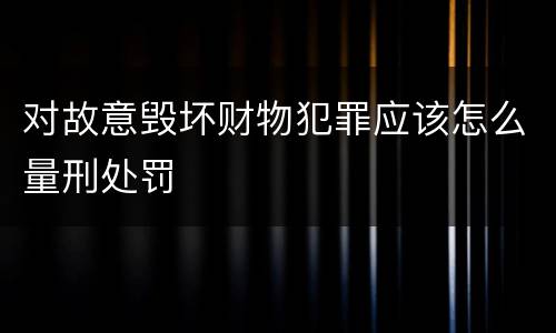 对故意毁坏财物犯罪应该怎么量刑处罚