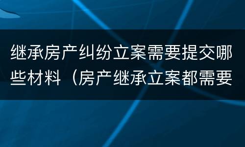 继承房产纠纷立案需要提交哪些材料（房产继承立案都需要什么资料）