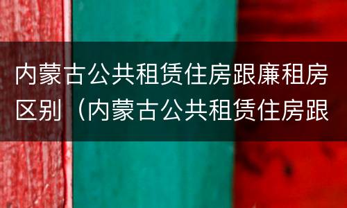 内蒙古公共租赁住房跟廉租房区别（内蒙古公共租赁住房跟廉租房区别是什么）