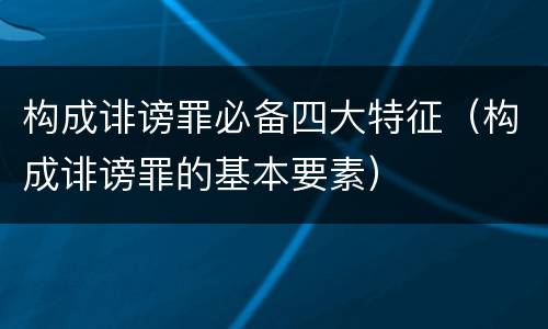 构成诽谤罪必备四大特征（构成诽谤罪的基本要素）