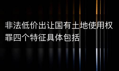 非法低价出让国有土地使用权罪四个特征具体包括