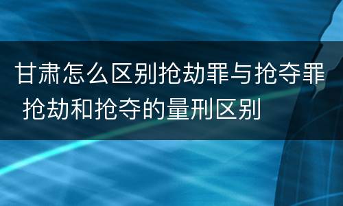 甘肃怎么区别抢劫罪与抢夺罪 抢劫和抢夺的量刑区别