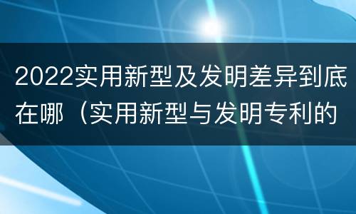 2022实用新型及发明差异到底在哪（实用新型与发明专利的区别有哪些?）