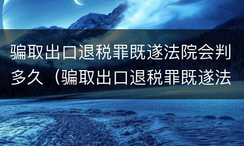 骗取出口退税罪既遂法院会判多久（骗取出口退税罪既遂法院会判多久刑）