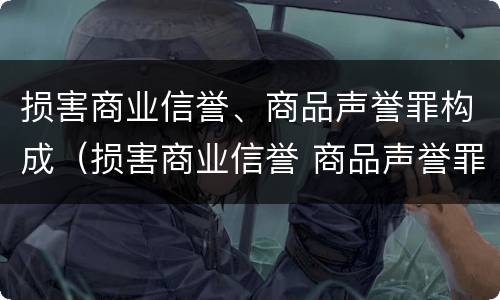 损害商业信誉、商品声誉罪构成（损害商业信誉 商品声誉罪是自诉案件吗）