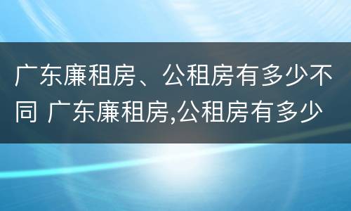 广东廉租房、公租房有多少不同 广东廉租房,公租房有多少不同的