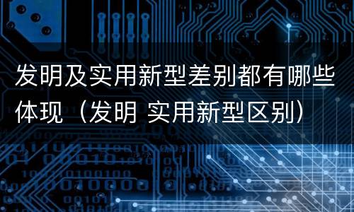 发明及实用新型差别都有哪些体现（发明 实用新型区别）