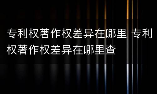 专利权著作权差异在哪里 专利权著作权差异在哪里查