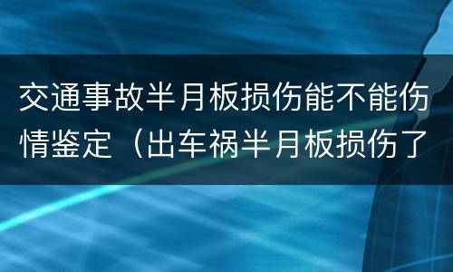 交通事故半月板损伤能不能伤情鉴定（出车祸半月板损伤了能做伤残鉴定吗）