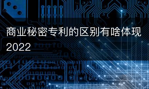 商业秘密专利的区别有啥体现2022