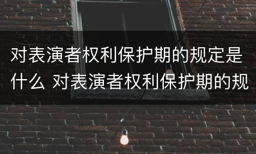 对表演者权利保护期的规定是什么 对表演者权利保护期的规定是什么