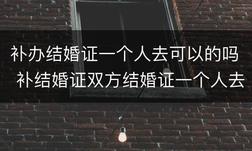 补办结婚证一个人去可以的吗 补结婚证双方结婚证一个人去可以吗