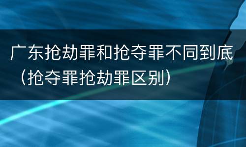 广东抢劫罪和抢夺罪不同到底（抢夺罪抢劫罪区别）