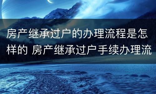 房产继承过户的办理流程是怎样的 房产继承过户手续办理流程