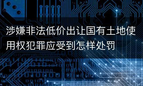 涉嫌非法低价出让国有土地使用权犯罪应受到怎样处罚