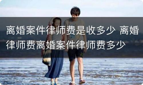 离婚案件律师费是收多少 离婚律师费离婚案件律师费多少