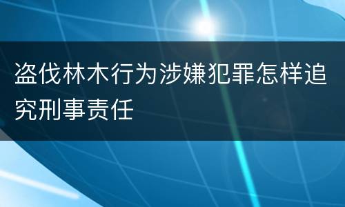 盗伐林木行为涉嫌犯罪怎样追究刑事责任