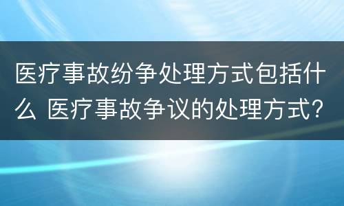 医疗事故纷争处理方式包括什么 医疗事故争议的处理方式?