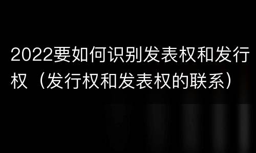 2022要如何识别发表权和发行权（发行权和发表权的联系）