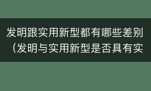 发明跟实用新型都有哪些差别（发明与实用新型是否具有实用性）