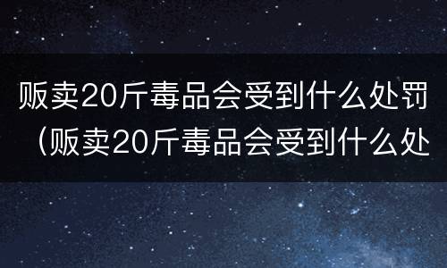 贩卖20斤毒品会受到什么处罚（贩卖20斤毒品会受到什么处罚呢）