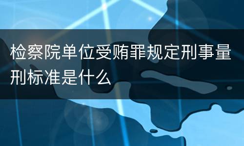 检察院单位受贿罪规定刑事量刑标准是什么