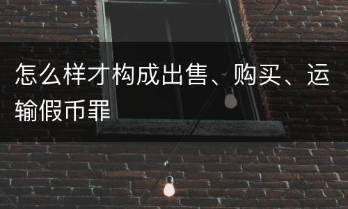 怎么样才构成出售、购买、运输假币罪