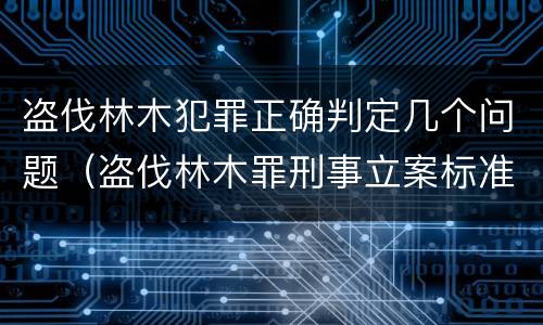 盗伐林木犯罪正确判定几个问题（盗伐林木罪刑事立案标准）