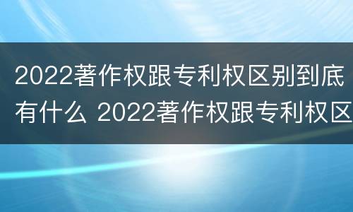 2022著作权跟专利权区别到底有什么 2022著作权跟专利权区别到底有什么作用