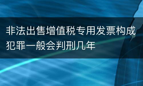 非法出售增值税专用发票构成犯罪一般会判刑几年