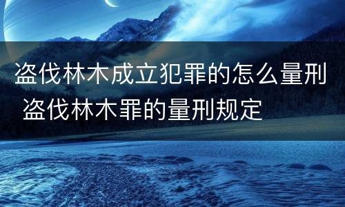 盗伐林木成立犯罪的怎么量刑 盗伐林木罪的量刑规定